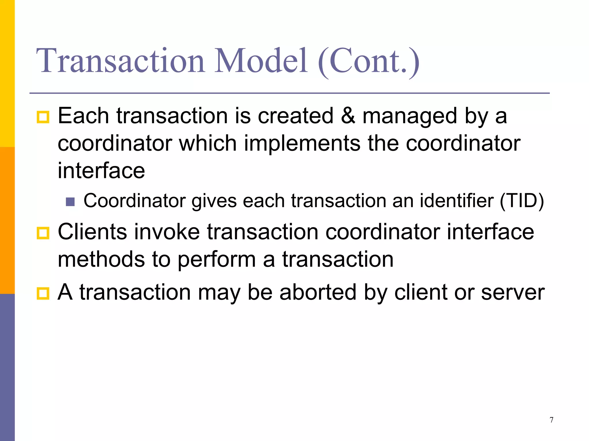 Transaction Model (Cont.)
 Each transaction is created & managed by a
coordinator which implements the coordinator
interface
 Coordinator gives each transaction an identifier (TID)
 Clients invoke transaction coordinator interface
methods to perform a transaction
 A transaction may be aborted by client or server
7
 