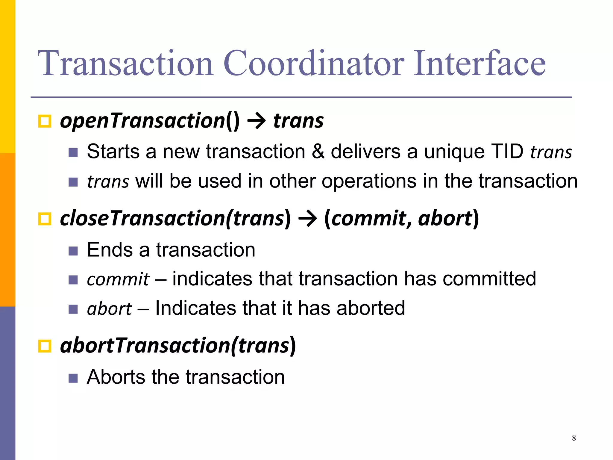 Transaction Coordinator Interface
 openTransaction() → trans
 Starts a new transaction & delivers a unique TID trans
 trans will be used in other operations in the transaction
 closeTransaction(trans) → (commit, abort)
 Ends a transaction
 commit – indicates that transaction has committed
 abort – Indicates that it has aborted
 abortTransaction(trans)
 Aborts the transaction
8
 