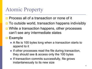 Atomic Property
 Process all of a transaction or none of it
 To outside world, transaction happens indivisibly
 While a transaction happens, other processes
can’t see any intermediate states
 Example
 A file is 100 bytes long when a transaction starts to
append to it
 If other processes read the file during transaction,
they should see & access only the 100 bytes
 If transaction commits successfully, file grows
instantaneously to its new size
10
 
