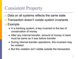 Consistent Property
 Data on all systems reflects the same state
 Transaction doesn’t violate system invariants
 Example
 In a banking system, a key invariant is the law of
conservation of money
 After any internal transfer, amount of money in bank
must be same as it was before transfer
 During internal transfer operations, this invariant may
be violated
 But this violation isn’t visible outside the transaction
11
 