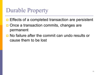 Durable Property
 Effects of a completed transaction are persistent
 Once a transaction commits, changes are
permanent
 No failure after the commit can undo results or
cause them to be lost
13
 