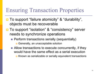 Ensuring Transaction Properties
 To support “failure atomicity” & “durability”,
objects must be recoverable
 To support “isolation” & “consistency” server
needs to synchronize operations
 Perform transactions serially (sequentially)
 Generally, an unacceptable solution
 Allow transactions to execute concurrently, if they
would have the same effect as a serial execution
 Known as serializable or serially equivalent transactions
14
 