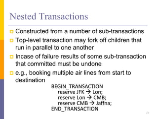 Nested Transactions
 Constructed from a number of sub-transactions
 Top-level transaction may fork off children that
run in parallel to one another
 Incase of failure results of some sub-transaction
that committed must be undone
 e.g., booking multiple air lines from start to
destination
17
 