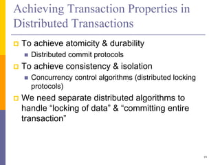 Achieving Transaction Properties in
Distributed Transactions
 To achieve atomicity & durability
 Distributed commit protocols
 To achieve consistency & isolation
 Concurrency control algorithms (distributed locking
protocols)
 We need separate distributed algorithms to
handle “locking of data” & “committing entire
transaction”
19
 