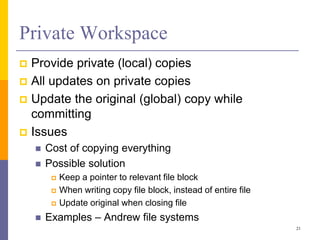 Private Workspace
 Provide private (local) copies
 All updates on private copies
 Update the original (global) copy while
committing
 Issues
 Cost of copying everything
 Possible solution
 Keep a pointer to relevant file block
 When writing copy file block, instead of entire file
 Update original when closing file
 Examples – Andrew file systems
21
 