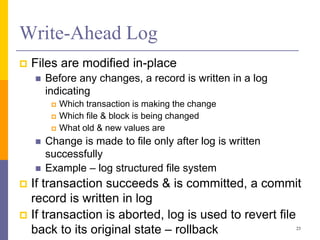 Write-Ahead Log
 Files are modified in-place
 Before any changes, a record is written in a log
indicating
 Which transaction is making the change
 Which file & block is being changed
 What old & new values are
 Change is made to file only after log is written
successfully
 Example – log structured file system
 If transaction succeeds & is committed, a commit
record is written in log
 If transaction is aborted, log is used to revert file
back to its original state – rollback 23
 