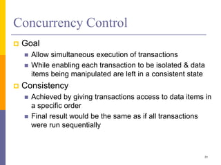 Concurrency Control
 Goal
 Allow simultaneous execution of transactions
 While enabling each transaction to be isolated & data
items being manipulated are left in a consistent state
 Consistency
 Achieved by giving transactions access to data items in
a specific order
 Final result would be the same as if all transactions
were run sequentially
25
 