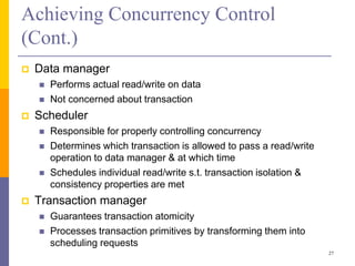 Achieving Concurrency Control
(Cont.)
 Data manager
 Performs actual read/write on data
 Not concerned about transaction
 Scheduler
 Responsible for properly controlling concurrency
 Determines which transaction is allowed to pass a read/write
operation to data manager & at which time
 Schedules individual read/write s.t. transaction isolation &
consistency properties are met
 Transaction manager
 Guarantees transaction atomicity
 Processes transaction primitives by transforming them into
scheduling requests
27
 