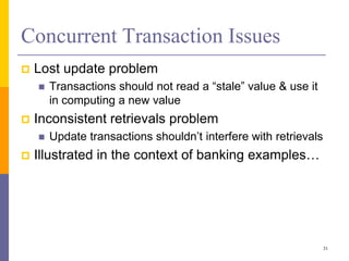 Concurrent Transaction Issues
 Lost update problem
 Transactions should not read a “stale” value & use it
in computing a new value
 Inconsistent retrievals problem
 Update transactions shouldn’t interfere with retrievals
 Illustrated in the context of banking examples…
31
 