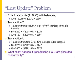 “Lost Update” Problem
 3 bank accounts (A, B, C) with balances,
 A = $100, B = $200, C = $300
 Transaction T
 Transfers from account A to B, for 10% increase in the B’s
balance
 B = $200 + ($200*10%) = $220
 A = $100 – ($200*10%) = $80
 Transaction U
 Transfers from C to B, for 10% increase in B’s balance
 B = $220 + ($220*10%) = $242
 C = $300 – ($220*10%) = $278
 What might happen if transactions T & U are executed
concurrently?
32
 