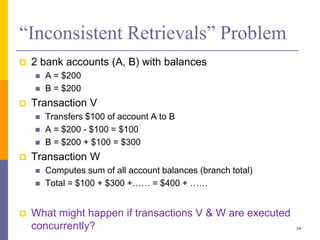 “Inconsistent Retrievals” Problem
 2 bank accounts (A, B) with balances
 A = $200
 B = $200
 Transaction V
 Transfers $100 of account A to B
 A = $200 - $100 = $100
 B = $200 + $100 = $300
 Transaction W
 Computes sum of all account balances (branch total)
 Total = $100 + $300 +…… = $400 + ……
 What might happen if transactions V & W are executed
concurrently? 34
 