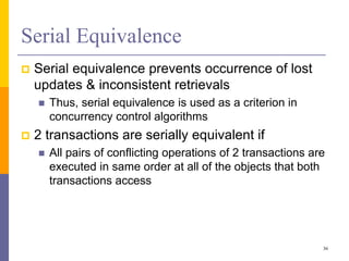 Serial Equivalence
 Serial equivalence prevents occurrence of lost
updates & inconsistent retrievals
 Thus, serial equivalence is used as a criterion in
concurrency control algorithms
 2 transactions are serially equivalent if
 All pairs of conflicting operations of 2 transactions are
executed in same order at all of the objects that both
transactions access
36
 
