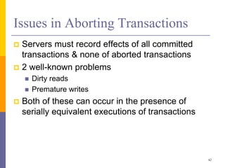 Issues in Aborting Transactions
 Servers must record effects of all committed
transactions & none of aborted transactions
 2 well-known problems
 Dirty reads
 Premature writes
 Both of these can occur in the presence of
serially equivalent executions of transactions
42
 