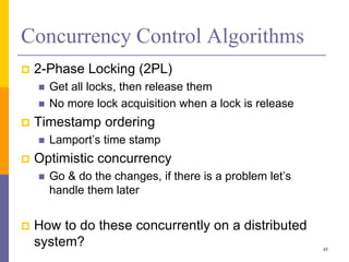 Concurrency Control Algorithms
 2-Phase Locking (2PL)
 Get all locks, then release them
 No more lock acquisition when a lock is release
 Timestamp ordering
 Lamport’s time stamp
 Optimistic concurrency
 Go & do the changes, if there is a problem let’s
handle them later
 How to do these concurrently on a distributed
system? 45
 