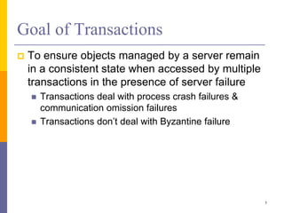 Goal of Transactions
 To ensure objects managed by a server remain
in a consistent state when accessed by multiple
transactions in the presence of server failure
 Transactions deal with process crash failures &
communication omission failures
 Transactions don’t deal with Byzantine failure
5
 