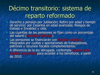Décimo transitorio: sistema de reparto reformado Derecho a pensión por Jubilación; Retiro por edad y tiempo de servicio; por Cesantía en edad avanzada; Riesgos de trabajo e Invalidez y vida. Las cuantías de las pensiones se fijan como un porcentaje del salario ( beneficio definido ). Las pensiones se financiarán con  fondos colectivos  integrados por cuotas y aportaciones de trabajadores, patrones y recursos fiscales complementarios. A diferencia de la ley abrogada, contempla  ajustes a las edades requeridas  para acceder a los beneficios, a partir de 2010. 