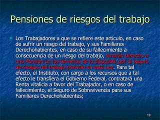 Pensiones de riesgos del trabajo Los Trabajadores a que se refiere este artículo, en caso de sufrir un riesgo del trabajo, y sus Familiares Derechohabientes, en caso de su fallecimiento a consecuencia de un riesgo del trabajo,  tendrán derecho a una Pensión en los términos de lo dispuesto por el seguro de riesgos del trabajo previsto en esta Ley . Para tal efecto, el Instituto, con cargo a los recursos que a tal efecto le transfiera el Gobierno Federal, contratará una Renta vitalicia a favor del Trabajador, o en caso de fallecimiento, el Seguro de Sobrevivencia para sus Familiares Derechohabientes; 