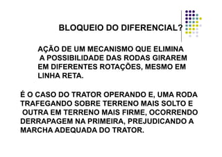 BLOQUEIOBLOQUEIO DO DIFERENCIAL?BLOQUEIOBLOQUEIO DO DIFERENCIAL?
AÇÃO DE UM MECANISMO QUE ELIMINA
A POSSIBILIDADE DAS RODAS GIRAREM
EM DIFERENTES ROTAÇÕES, MESMO EM
LINHA RETA.
É O CASO DO TRATOR OPERANDO E, UMA RODAÉ O CASO DO TRATOR OPERANDO E, UMA RODA
TRAFEGANDO SOBRE TERRENO MAIS SOLTO E
OUTRA EM TERRENO MAIS FIRME, OCORRENDOOUTRA EM TERRENO MAIS FIRME, OCORRENDO
DERRAPAGEM NA PRIMEIRA, PREJUDICANDO A
MARCHA ADEQUADA DO TRATOR.MARCHA ADEQUADA DO TRATOR.
 