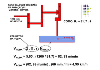 PARA CÁLCULO COM BASEPARA CÁLCULO COM BASE
NA ROTAÇÃO(N):NA ROTAÇÃO(N):
MOTORA / MOVIDAMOTORA / MOVIDA
6
1
4 5
71200 rpm1200 rpm
2 3
71200 rpm1200 rpm
NO MOTORNO MOTOR COMO: RCOMO: RTT = 81, 7 : 1= 81, 7 : 1
r = 0,9 m
PERÍMETROPERÍMETRO
DA RODADA RODA
VVRODARODA = 2 .= 2 . ΠΠ . r . N. r . NRODARODA
VVRODARODA = 5,65 . (1200 / 81,7) = 82, 99 m/min= 5,65 . (1200 / 81,7) = 82, 99 m/min
VVRODARODA = (82, 99 m/min) . (60 min / h) = 4,99 km/h= (82, 99 m/min) . (60 min / h) = 4,99 km/h
 