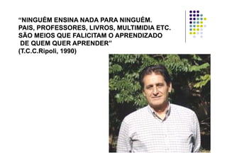 “NINGUÉM ENSINA NADA PARA NINGUÉM.“NINGUÉM ENSINA NADA PARA NINGUÉM.
PAIS PROFESSORES LIVROS MULTIMIDIA ETCPAIS PROFESSORES LIVROS MULTIMIDIA ETCPAIS, PROFESSORES, LIVROS, MULTIMIDIA ETC.PAIS, PROFESSORES, LIVROS, MULTIMIDIA ETC.
SÃO MEIOS QUE FALICITAM O APRENDIZADOSÃO MEIOS QUE FALICITAM O APRENDIZADO
DE QUEM QUER APRENDER”DE QUEM QUER APRENDER”DE QUEM QUER APRENDERDE QUEM QUER APRENDER
(T.C.C.Ripoli, 1990)(T.C.C.Ripoli, 1990)
 