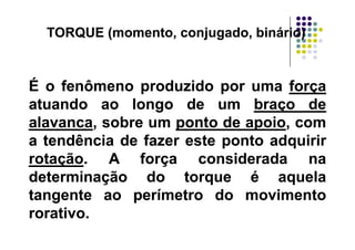 TORQUE (momento, conjugado, binário)TORQUE (momento, conjugado, binário)( j g )( j g )
ÉÉ oo fenômenofenômeno produzidoproduzido porpor umauma forçaforça
atuandoatuando aoao longolongo dede umum braçobraço dede
alavancaalavanca sobresobre umum pontoponto dede apoioapoio comcomalavancaalavanca,, sobresobre umum pontoponto dede apoioapoio,, comcom
aa tendênciatendência dede fazerfazer esteeste pontoponto adquiriradquirir
t ãt ã AA ff id did drotaçãorotação.. AA forçaforça consideradaconsiderada nana
determinaçãodeterminação dodo torquetorque éé aquelaaqueladeterminaçãodeterminação dodo torquetorque éé aquelaaquela
tangentetangente aoao perímetroperímetro dodo movimentomovimento
titirorativororativo..
 