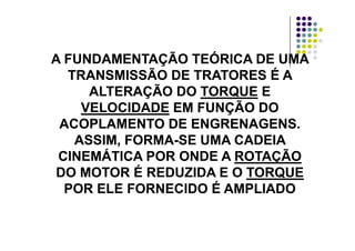 A FUNDAMENTAÇÃO TEÓRICA DE UMAA FUNDAMENTAÇÃO TEÓRICA DE UMA
Ã ÉÃ ÉTRANSMISSÃO DE TRATORES É ATRANSMISSÃO DE TRATORES É A
ALTERAÇÃO DOALTERAÇÃO DO TORQUETORQUE EEÇÇ
VELOCIDADEVELOCIDADE EM FUNÇÃO DOEM FUNÇÃO DO
ACOPLAMENTO DE ENGRENAGENSACOPLAMENTO DE ENGRENAGENSACOPLAMENTO DE ENGRENAGENS.ACOPLAMENTO DE ENGRENAGENS.
ASSIM, FORMAASSIM, FORMA--SE UMA CADEIASE UMA CADEIA
CINEMÁTICA POR ONDE ACINEMÁTICA POR ONDE A ROTAÇÃOROTAÇÃOCINEMÁTICA POR ONDE ACINEMÁTICA POR ONDE A ROTAÇÃOROTAÇÃO
DO MOTOR É REDUZIDA E ODO MOTOR É REDUZIDA E O TORQUETORQUE
ÉÉPOR ELE FORNECIDO É AMPLIADOPOR ELE FORNECIDO É AMPLIADO
 