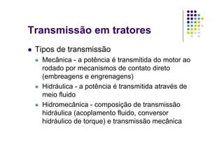 Transmissão em tratores
Tipos de transmissão
Mecânica - a potência é transmitida do motor aoMecânica a potência é transmitida do motor ao
rodado por mecanismos de contato direto
(embreagens e engrenagens)( g g g )
Hidráulica - a potência é transmitida através de
meio fluidoe o u do
Hidromecânica - composição de transmissão
hidráulica (acoplamento fluido, conversorhidráulica (acoplamento fluido, conversor
hidráulico de torque) e transmissão mecânica
 