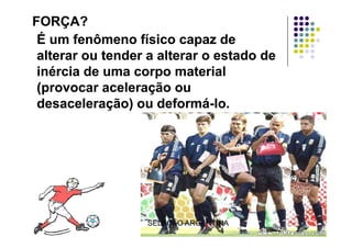 FORÇA?FORÇA?
É um fenômeno físico capaz deÉ um fenômeno físico capaz deÉ um fenômeno físico capaz deÉ um fenômeno físico capaz de
alterar ou tender a alterar o estado dealterar ou tender a alterar o estado de
i é i d t i li é i d t i linércia de uma corpo materialinércia de uma corpo material
(provocar aceleração ou(provocar aceleração ou
desaceleração) ou deformádesaceleração) ou deformá--lo.lo.
SELEÇÃO ARGENTINA
 