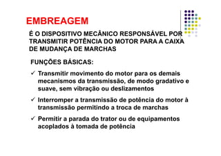 EMBREAGEMEMBREAGEM
É O DISPOSITIVO MECÂNICO RESPONSÁVEL POR
TRANSMITIR POTÊNCIA DO MOTOR PARA A CAIXATRANSMITIR POTÊNCIA DO MOTOR PARA A CAIXA
DE MUDANÇA DE MARCHAS
FUNÇÕES BÁSICASFUNÇÕES BÁSICAS:
Transmitir movimento do motor para os demais
mecanismos da transmissão, de modo gradativo e
suave, sem vibração ou deslizamentos
Interromper a transmissão de potência do motor à
transmissão permitindo a troca de marchas
Permitir a parada do trator ou de equipamentos
acoplados à tomada de potência
 