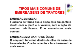 TIPOS MAIS COMUNS DETIPOS MAIS COMUNS DETIPOS MAIS COMUNS DETIPOS MAIS COMUNS DE
EMBREAGENS DE TRATORESEMBREAGENS DE TRATORES
EMBREAGEM SECA:
Funciona de forma que o disco está em contatoFunciona de forma que o disco está em contato
direto com o platô e o volante, sem a ação de
nenhum lubrificante É o mecanismo maisnenhum lubrificante. É o mecanismo mais
comum.
EMBREAGEM A BANHO DE ÓLEO:
O conjunto funciona dentro de óleo da caixa deO conjunto funciona dentro de óleo da caixa de
transmissão. O acionamento e funcionamento é
mais suave.mais suave.
 
