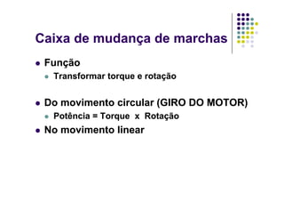 Caixa de mudança de marchasCaixa de mudança de marchas
FunçãoFunção
Transformar torque e rotaçãoTransformar torque e rotaçãoTransformar torque e rotaçãoTransformar torque e rotação
D i t i l (GIRO DO MOTOR)D i t i l (GIRO DO MOTOR)Do movimento circular (GIRO DO MOTOR)Do movimento circular (GIRO DO MOTOR)
Potência = Torque x RotaçãoPotência = Torque x Rotação
No movimento linearNo movimento linear
 