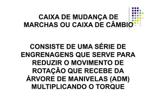 CAIXA DE MUDANÇA DECAIXA DE MUDANÇA DECAIXA DE MUDANÇA DECAIXA DE MUDANÇA DE
MARCHAS OU CAIXA DE CÂMBIOMARCHAS OU CAIXA DE CÂMBIO
ÉÉCONSISTE DE UMA SÉRIE DECONSISTE DE UMA SÉRIE DE
ENGRENAGENS QUE SERVE PARAENGRENAGENS QUE SERVE PARAENGRENAGENS QUE SERVE PARAENGRENAGENS QUE SERVE PARA
REDUZIR O MOVIMENTO DEREDUZIR O MOVIMENTO DE
ÃÃROTAÇÃO QUE RECEBE DAROTAÇÃO QUE RECEBE DA
ÁRVORE DE MANIVELAS (ADM)ÁRVORE DE MANIVELAS (ADM)ÁRVORE DE MANIVELAS (ADM)ÁRVORE DE MANIVELAS (ADM)
MULTIPLICANDO O TORQUEMULTIPLICANDO O TORQUE
 
