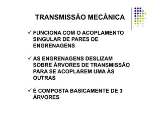 TRANSMISSÃO MECÂNICATRANSMISSÃO MECÂNICATRANSMISSÃO MECÂNICATRANSMISSÃO MECÂNICA
FUNCIONA COM O ACOPLAMENTOFUNCIONA COM O ACOPLAMENTOFUNCIONA COM O ACOPLAMENTOFUNCIONA COM O ACOPLAMENTO
SINGULAR DE PARES DESINGULAR DE PARES DE
ENGRENAGENSENGRENAGENSENGRENAGENSENGRENAGENS
AS ENGRENAGENS DESLIZAMAS ENGRENAGENS DESLIZAMAS ENGRENAGENS DESLIZAMAS ENGRENAGENS DESLIZAM
SOBRE ÁRVORES DE TRANSMISSÃOSOBRE ÁRVORES DE TRANSMISSÃO
PARA SE ACOPLAREM UMA ÀSPARA SE ACOPLAREM UMA ÀSPARA SE ACOPLAREM UMA ÀSPARA SE ACOPLAREM UMA ÀS
OUTRASOUTRAS
É COMPOSTA BASICAMENTE DE 3É COMPOSTA BASICAMENTE DE 3
ÁRVORESÁRVORESÁRVORESÁRVORES
 