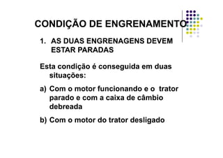 CONDIÇÃO DE ENGRENAMENTOCONDIÇÃO DE ENGRENAMENTOCONDIÇÃO DE ENGRENAMENTOCONDIÇÃO DE ENGRENAMENTO
1.1. AS DUAS ENGRENAGENS DEVEMAS DUAS ENGRENAGENS DEVEM1.1. AS DUAS ENGRENAGENS DEVEMAS DUAS ENGRENAGENS DEVEM
ESTAR PARADASESTAR PARADAS
Esta condição é conseguida em duasEsta condição é conseguida em duas
situações:situações:çç
a)a) Com o motor funcionando e o tratorCom o motor funcionando e o trator
parado e com a caixa de câmbioparado e com a caixa de câmbioparado e com a caixa de câmbioparado e com a caixa de câmbio
debreadadebreada
b)b) Com o motor do trator desligadoCom o motor do trator desligado
 