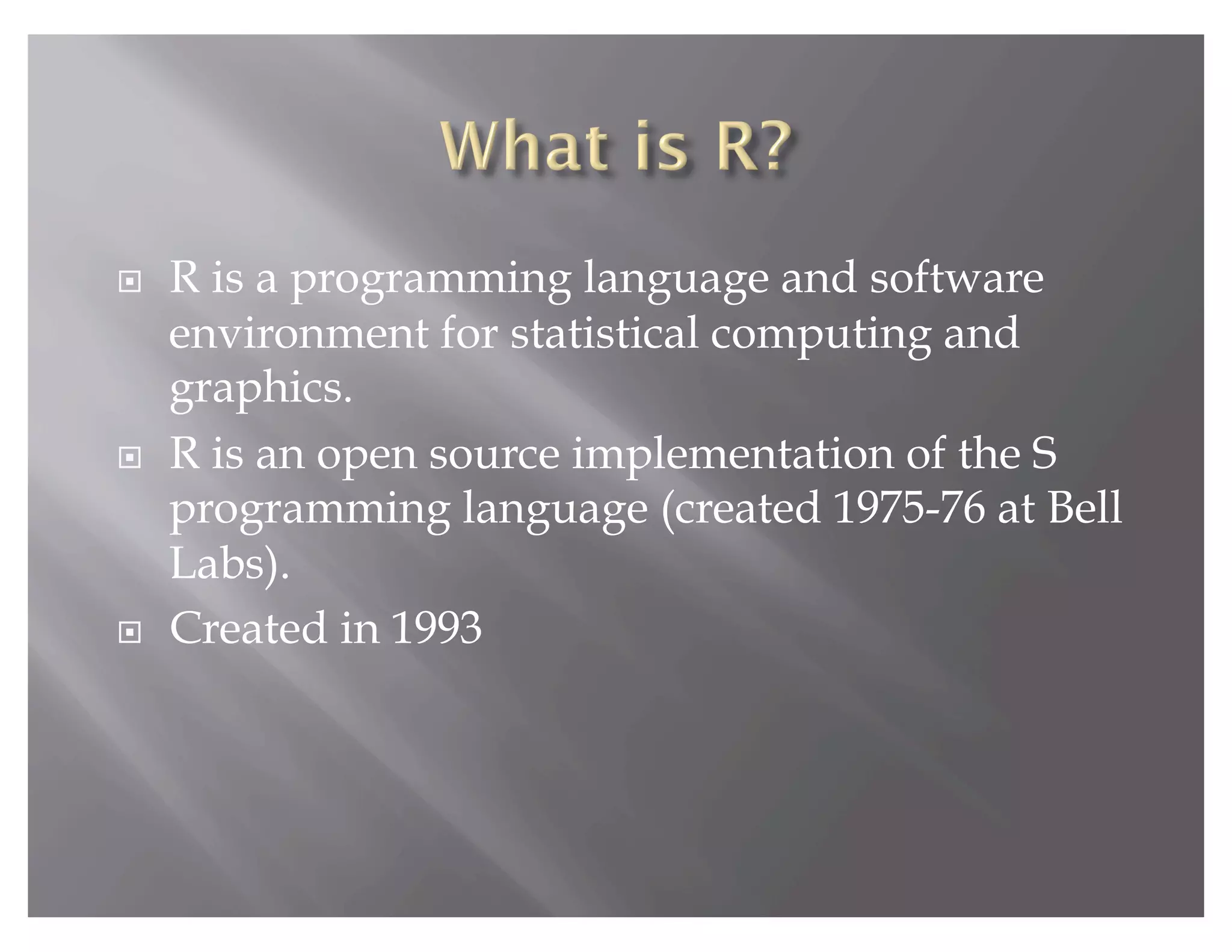     R is a programming language and software
     environment for statistical computing and
     graphics.
    R is an open source implementation of the S
     programming language (created 1975-76 at Bell
     Labs).
    Created in 1993
 