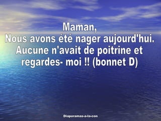 Maman,  Nous avons été nager aujourd'hui. Aucune n'avait de poitrine et  regardes- moi !! (bonnet D) 