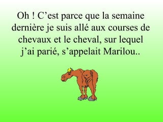 Oh ! C’est parce que la semaine
dernière je suis allé aux courses de
chevaux et le cheval, sur lequel
j’ai parié, s’appelait Marilou..
 