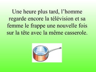 Une heure plus tard, l’homme
regarde encore la télévision et sa
femme le frappe une nouvelle fois
sur la tête avec la même casserole.
 