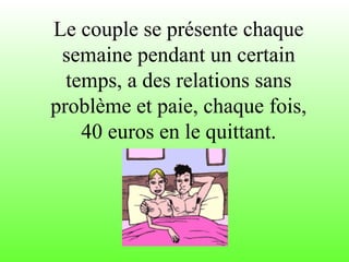 Le couple se présente chaque
semaine pendant un certain
temps, a des relations sans
problème et paie, chaque fois,
40 euros en le quittant.
 
