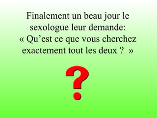 Finalement un beau jour le
sexologue leur demande:
« Qu’est ce que vous cherchez
exactement tout les deux ? »
 