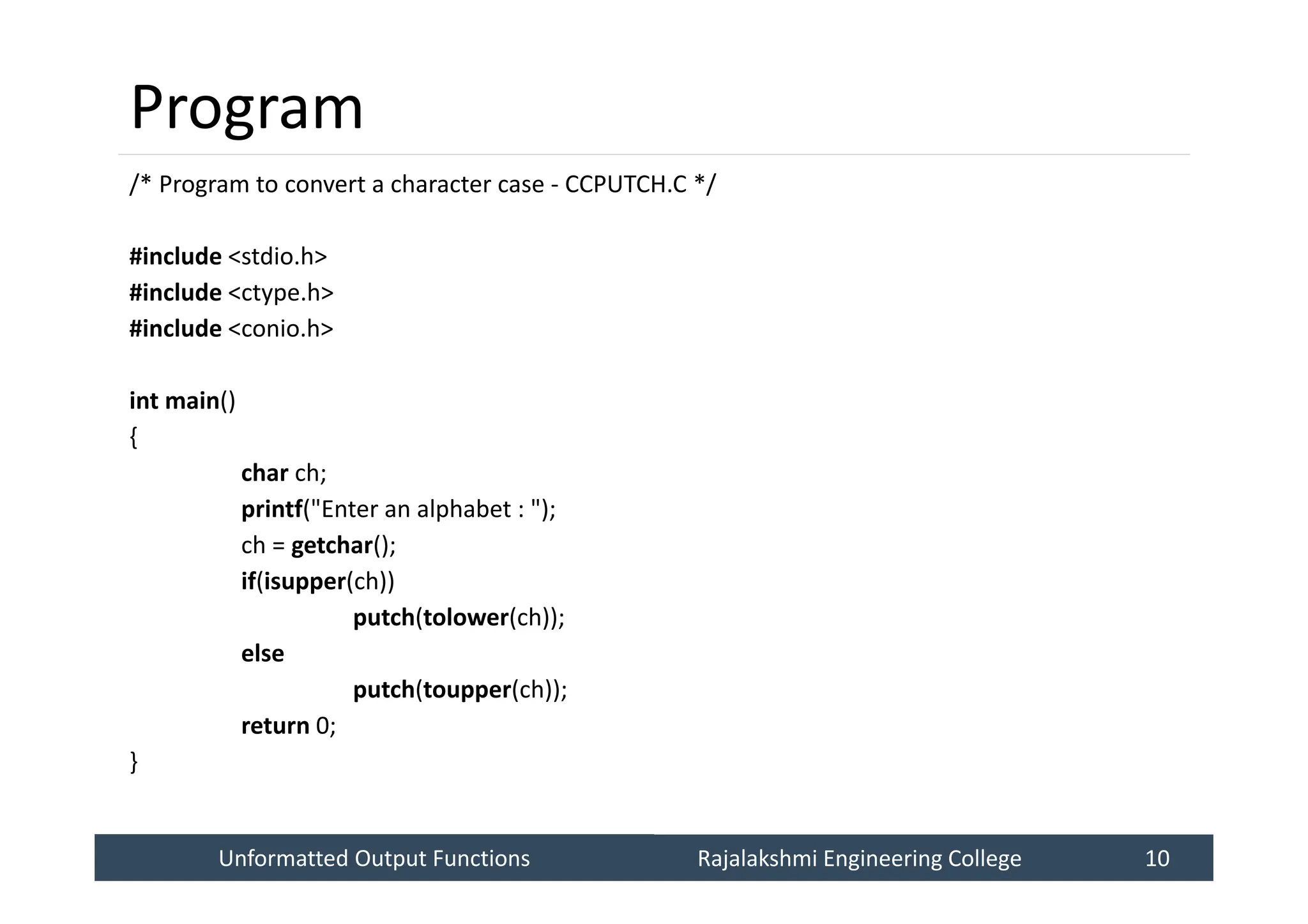 Unformatted Output Functions
Unformatted Output Functions Rajalakshmi Engineering College 10
Rajalakshmi Engineering College 10
Program
/* Program to convert a character case - CCPUTCH.C */
#include <stdio.h>
#include <ctype.h>
#include <conio.h>
int main()
{
char ch;
printf("Enter an alphabet : ");
ch = getchar();
if(isupper(ch))
putch(tolower(ch));
else
putch(toupper(ch));
return 0;
}
 