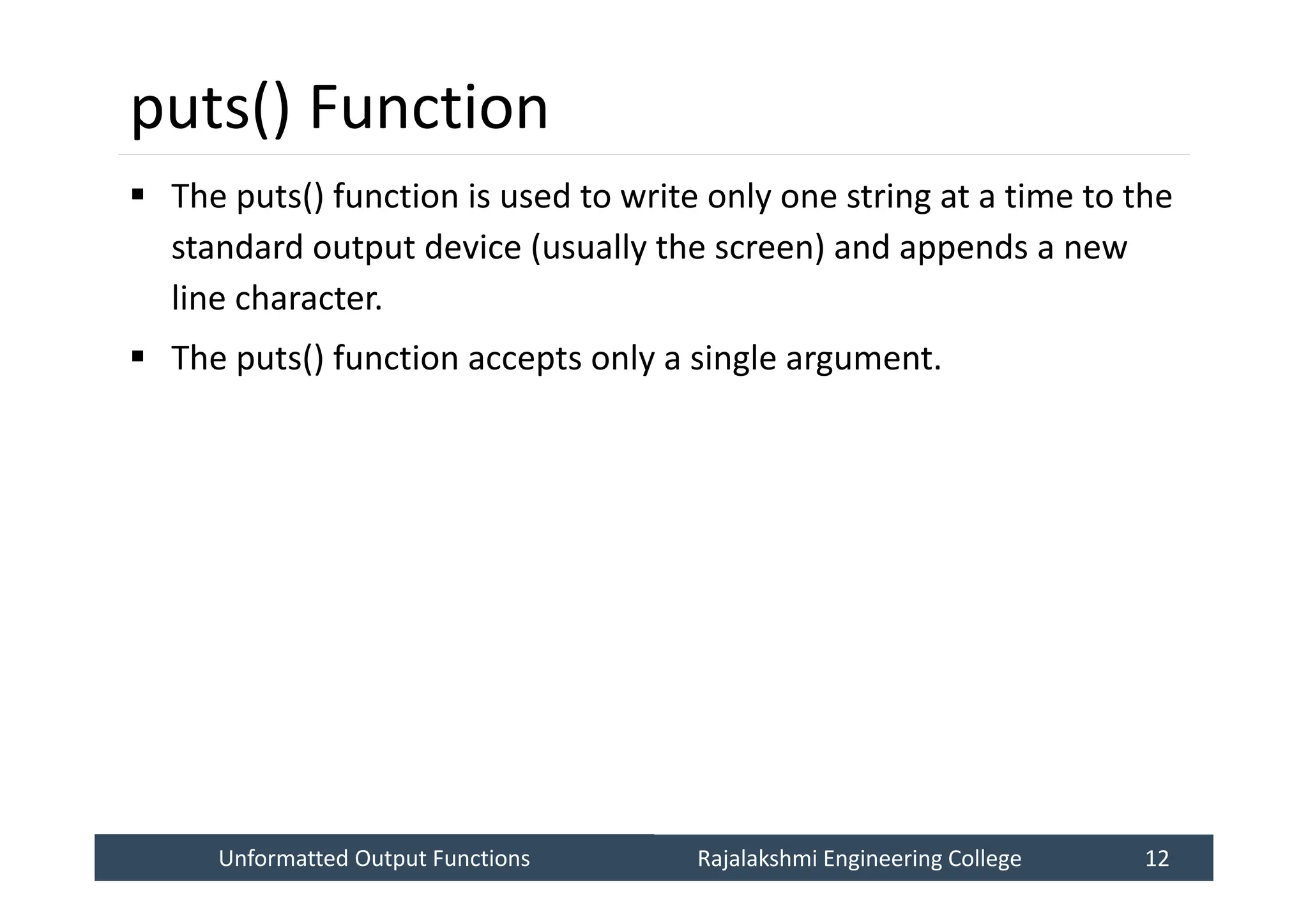 Unformatted Output Functions
Unformatted Output Functions Rajalakshmi Engineering College 12
Rajalakshmi Engineering College 12
puts() Function
 The puts() function is used to write only one string at a time to the
standard output device (usually the screen) and appends a new
line character.
 The puts() function accepts only a single argument.
 