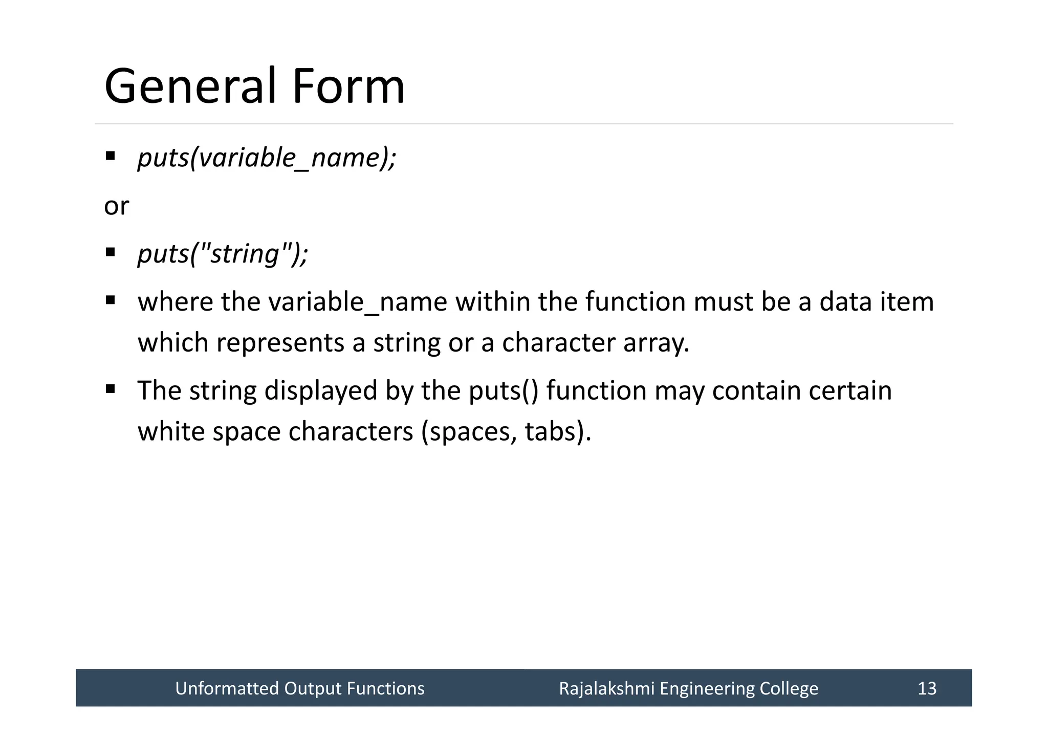 Unformatted Output Functions
Unformatted Output Functions Rajalakshmi Engineering College 13
Rajalakshmi Engineering College 13
General Form
 puts(variable_name);
or
 puts("string");
 where the variable_name within the function must be a data item
which represents a string or a character array.
 The string displayed by the puts() function may contain certain
white space characters (spaces, tabs).
 