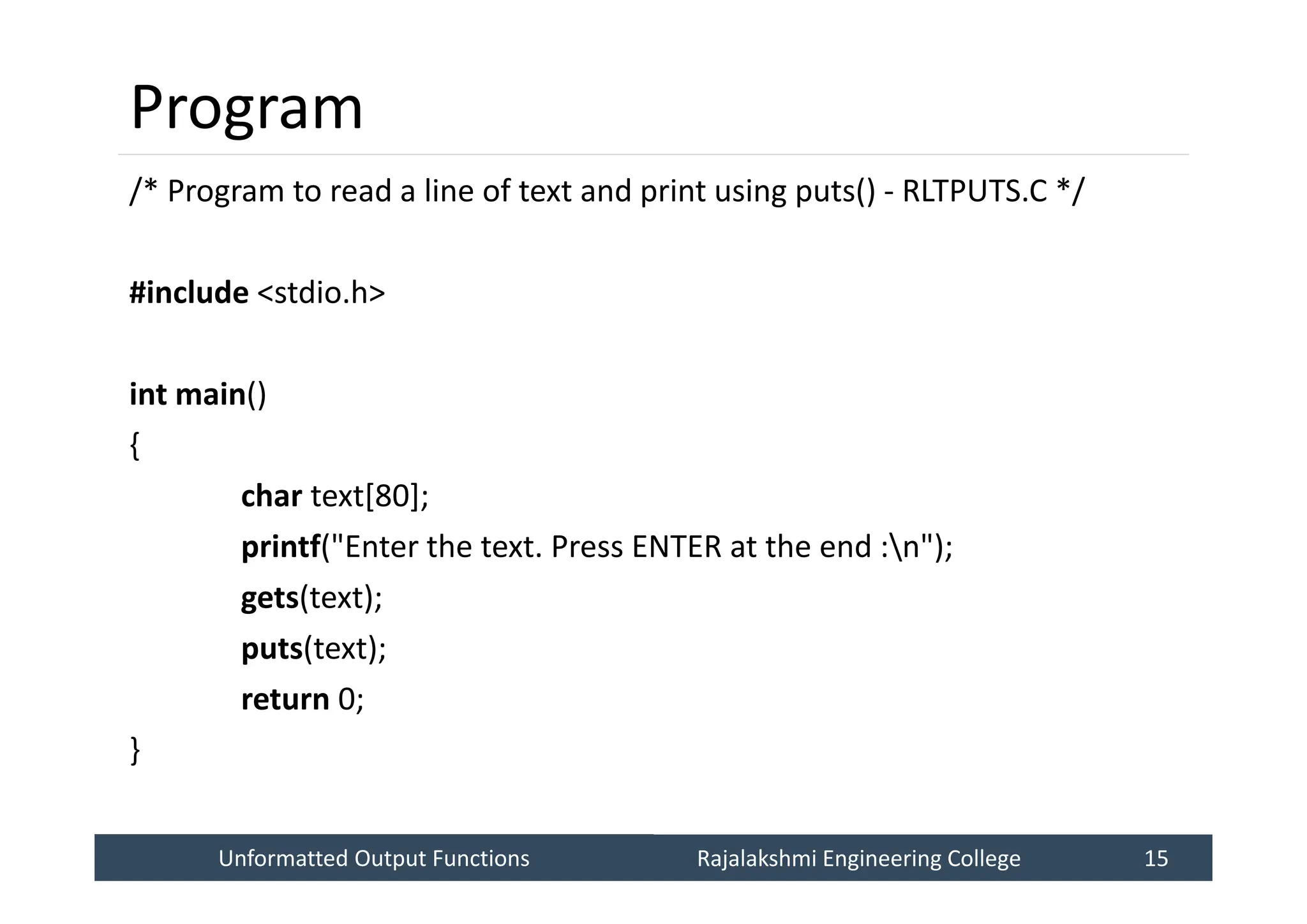Unformatted Output Functions
Unformatted Output Functions Rajalakshmi Engineering College 15
Rajalakshmi Engineering College 15
Program
/* Program to read a line of text and print using puts() - RLTPUTS.C */
#include <stdio.h>
int main()
{
char text[80];
printf("Enter the text. Press ENTER at the end :n");
gets(text);
puts(text);
return 0;
}
 