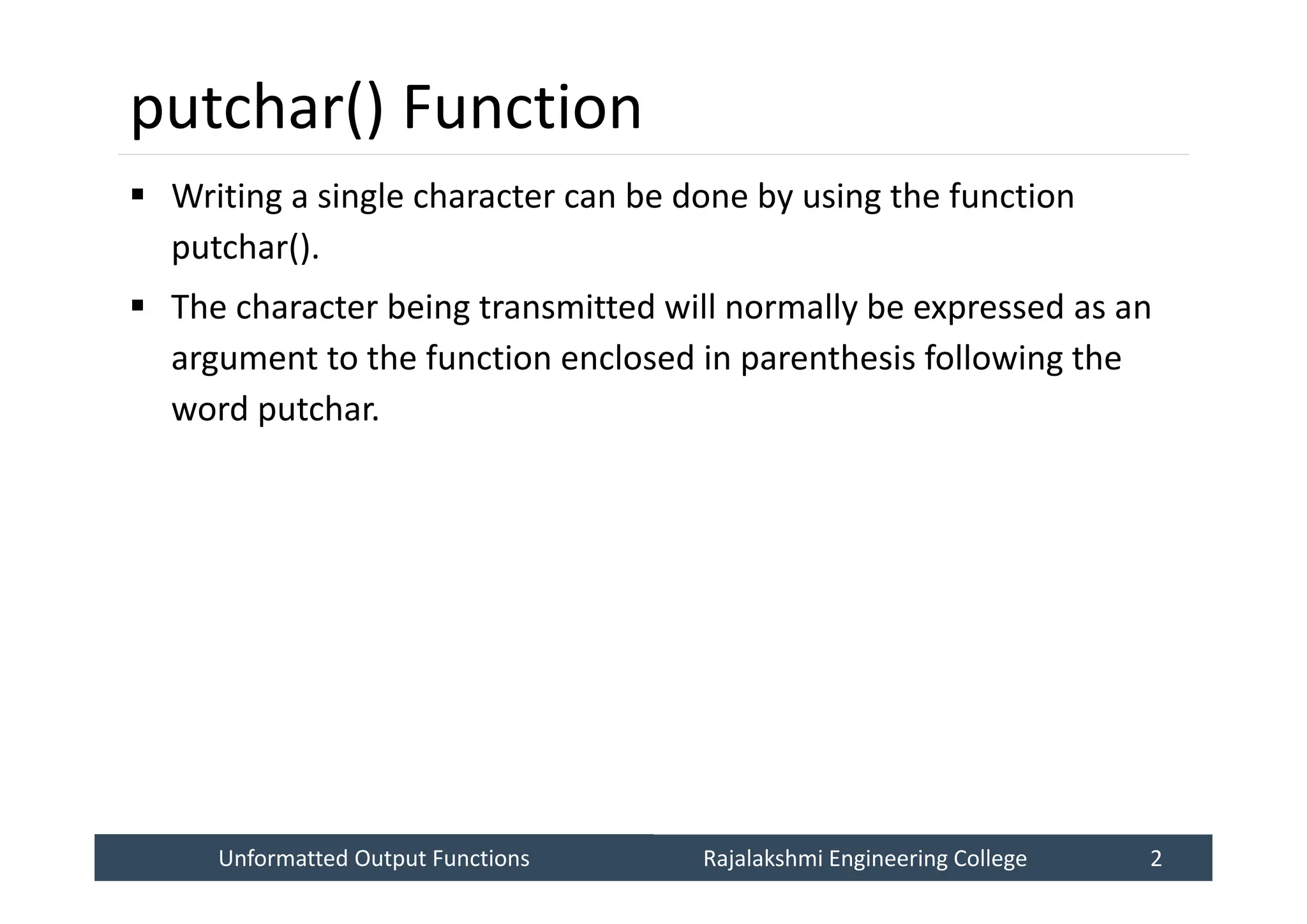 Unformatted Output Functions
Unformatted Output Functions Rajalakshmi Engineering College 2
Rajalakshmi Engineering College 2
putchar() Function
 Writing a single character can be done by using the function
putchar().
 The character being transmitted will normally be expressed as an
argument to the function enclosed in parenthesis following the
word putchar.
 