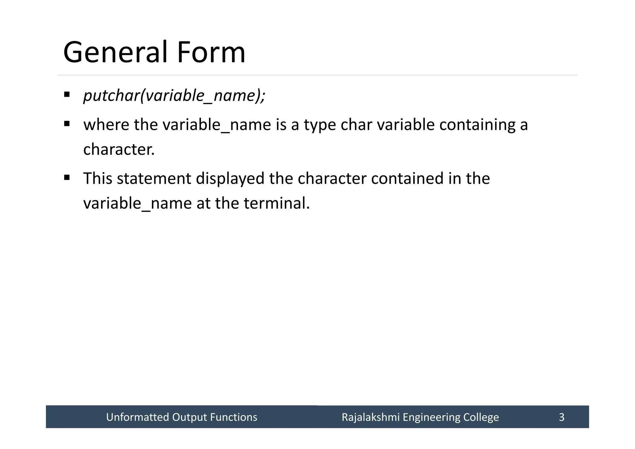 Unformatted Output Functions
Unformatted Output Functions Rajalakshmi Engineering College 3
Rajalakshmi Engineering College 3
General Form
 putchar(variable_name);
 where the variable_name is a type char variable containing a
character.
 This statement displayed the character contained in the
variable_name at the terminal.
 