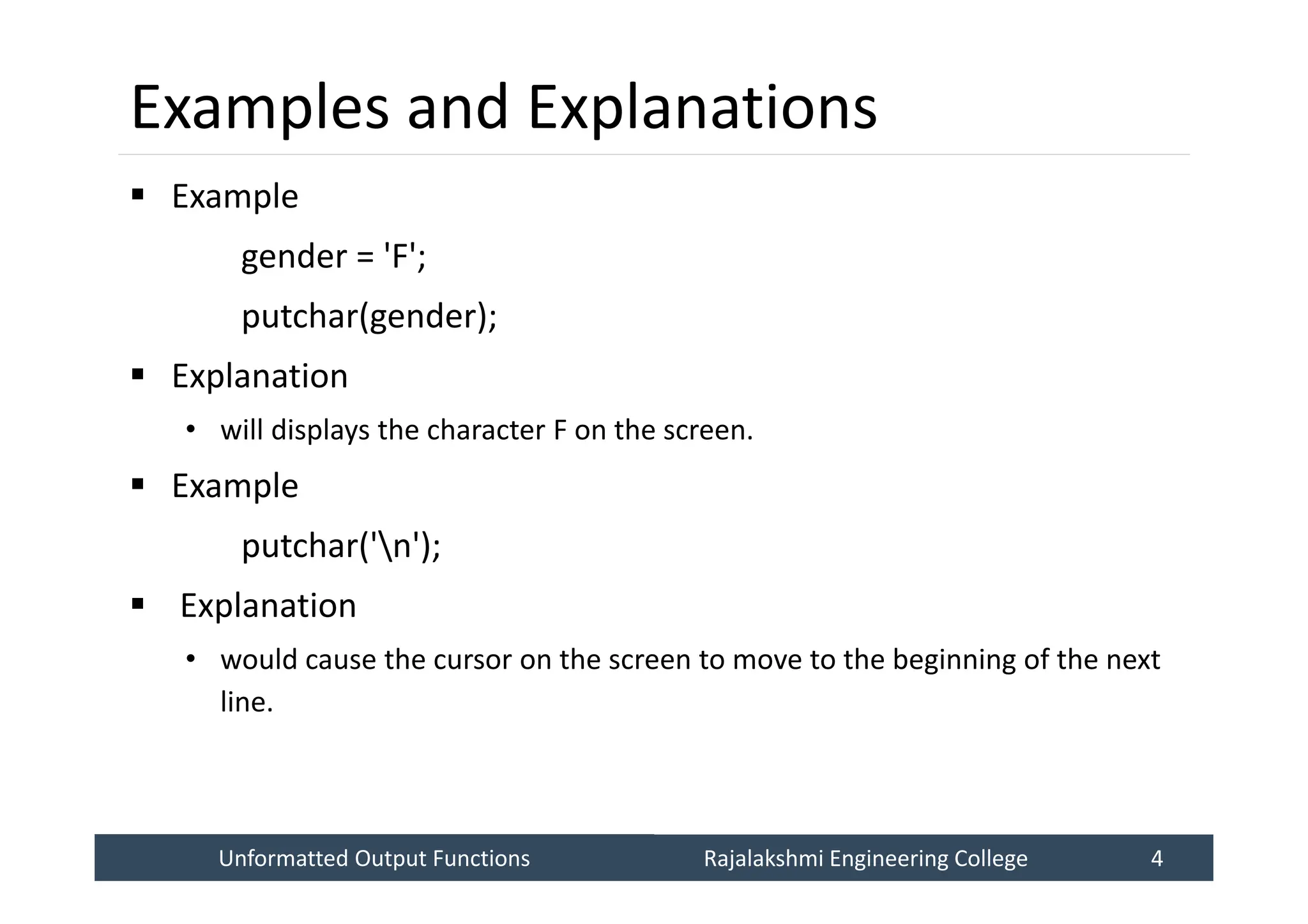 Unformatted Output Functions
Unformatted Output Functions Rajalakshmi Engineering College 4
Rajalakshmi Engineering College 4
Examples and Explanations
 Example
gender = 'F';
putchar(gender);
 Explanation
• will displays the character F on the screen.
 Example
putchar('n');
 Explanation
• would cause the cursor on the screen to move to the beginning of the next
line.
 