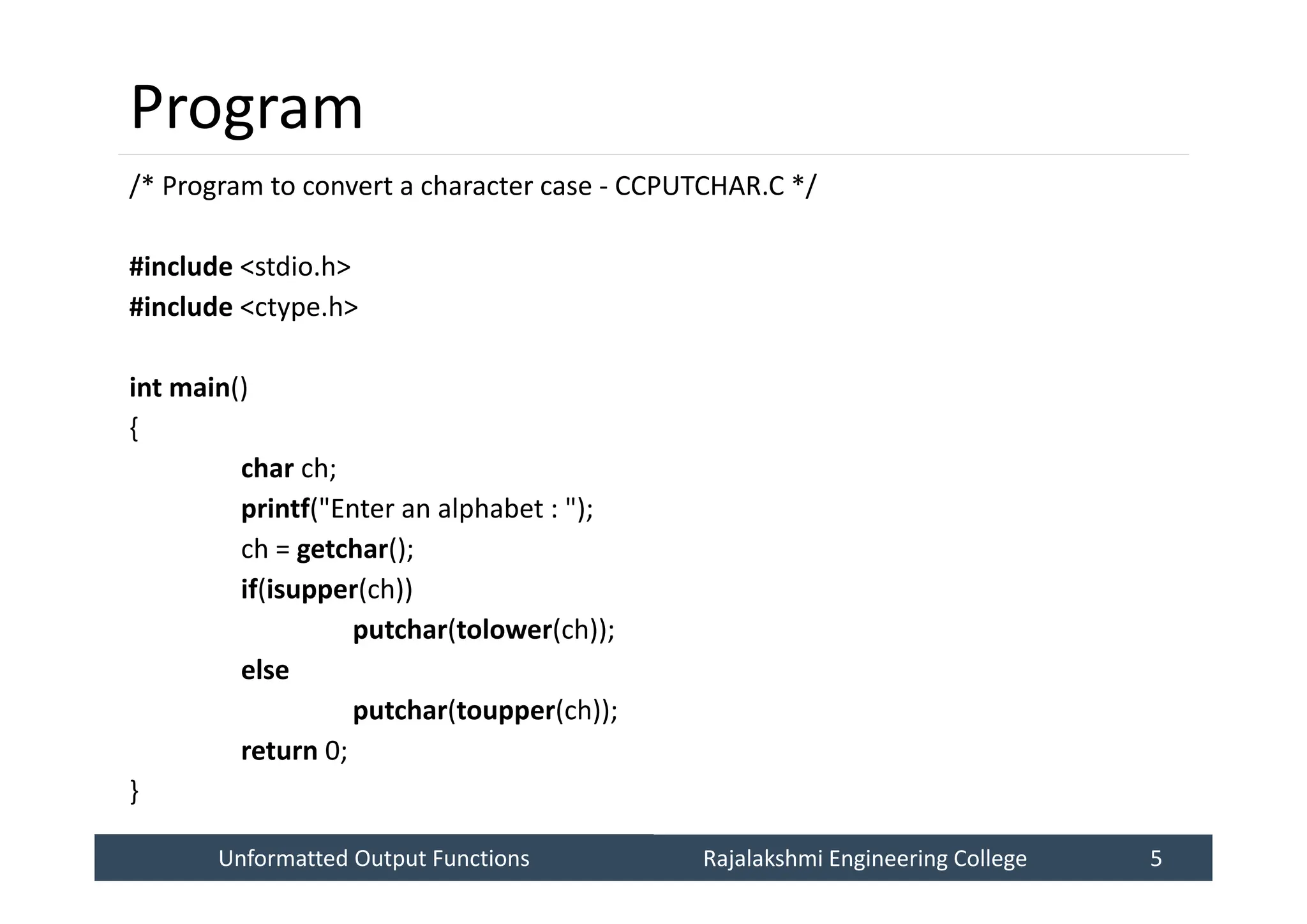 Unformatted Output Functions
Unformatted Output Functions Rajalakshmi Engineering College 5
Rajalakshmi Engineering College 5
Program
/* Program to convert a character case - CCPUTCHAR.C */
#include <stdio.h>
#include <ctype.h>
int main()
{
char ch;
printf("Enter an alphabet : ");
ch = getchar();
if(isupper(ch))
putchar(tolower(ch));
else
putchar(toupper(ch));
return 0;
}
 