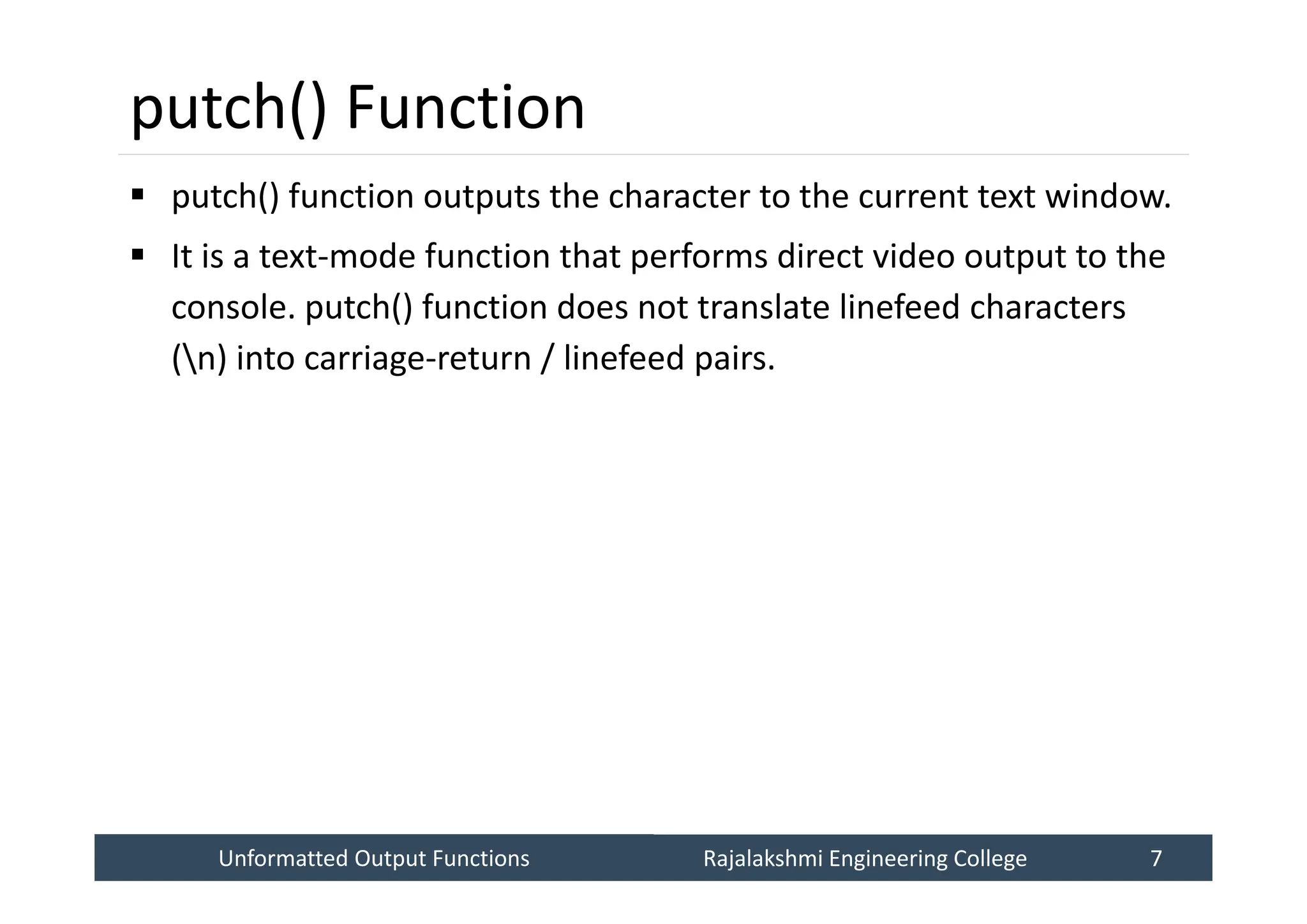 Unformatted Output Functions
Unformatted Output Functions Rajalakshmi Engineering College 7
Rajalakshmi Engineering College 7
putch() Function
 putch() function outputs the character to the current text window.
 It is a text-mode function that performs direct video output to the
console. putch() function does not translate linefeed characters
(n) into carriage-return / linefeed pairs.
 