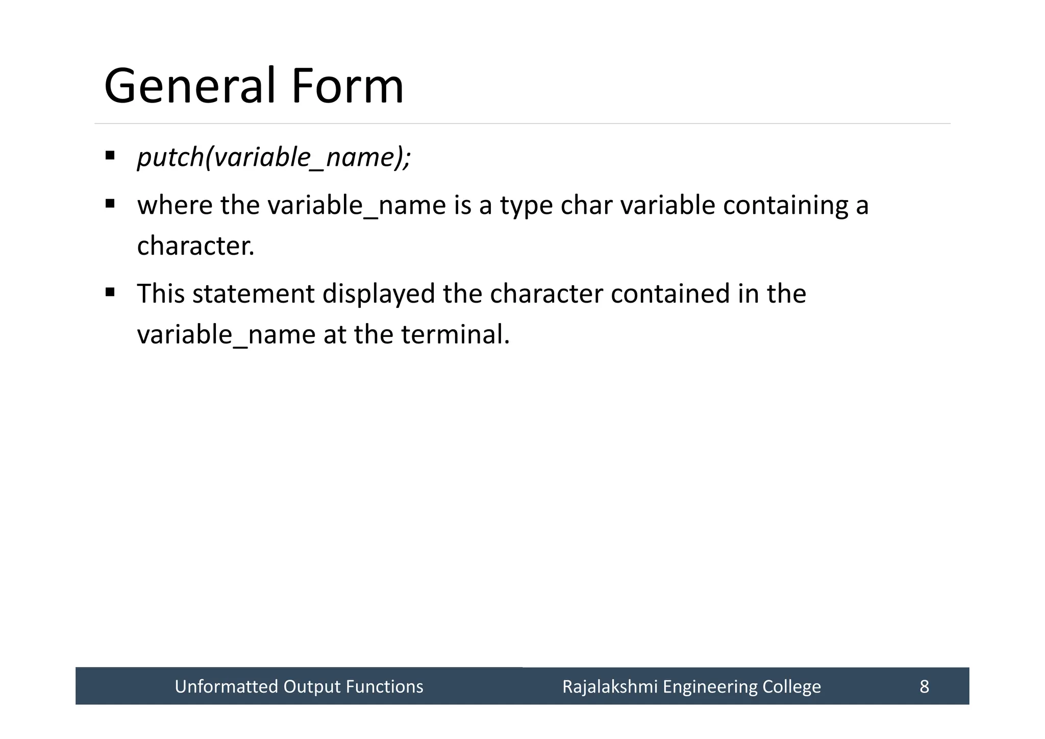 Unformatted Output Functions
Unformatted Output Functions Rajalakshmi Engineering College 8
Rajalakshmi Engineering College 8
General Form
 putch(variable_name);
 where the variable_name is a type char variable containing a
character.
 This statement displayed the character contained in the
variable_name at the terminal.
 